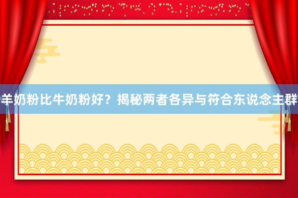 羊奶粉比牛奶粉好？揭秘两者各异与符合东说念主群