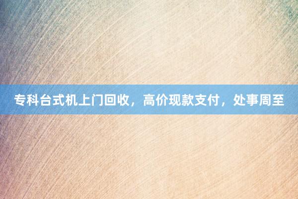 专科台式机上门回收，高价现款支付，处事周至