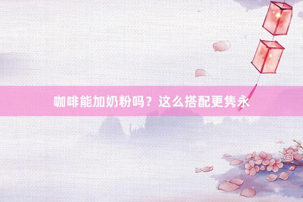 咖啡能加奶粉吗？这么搭配更隽永