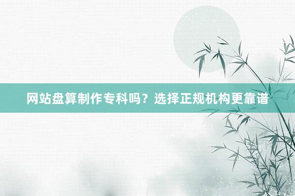 网站盘算制作专科吗？选择正规机构更靠谱