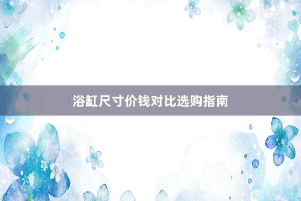 浴缸尺寸价钱对比选购指南