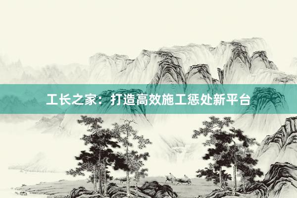 工长之家：打造高效施工惩处新平台
