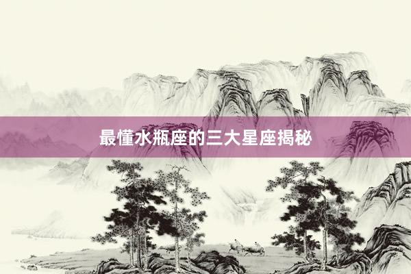 最懂水瓶座的三大星座揭秘